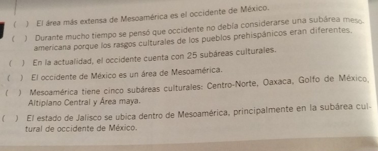 ) El área más extensa de Mesoamérica es el occidente de México. 
 ) Durante mucho tiempo se pensó que occidente no debía considerarse una subárea meso 
americana porque los rasgos culturales de los pueblos prehispánicos eran diferentes. 
( * ) En la actualidad, el occidente cuenta con 25 subáreas culturales. 
() El occidente de México es un área de Mesoamérica. 
 ) Mesoamérica tiene cinco subáreas culturales: Centro-Norte, Oaxaca, Golfo de México, 
Altiplano Central y Área maya. 
( ) El estado de Jalisco se ubica dentro de Mesoamérica, principalmente en la subárea cul- 
tural de occidente de México.