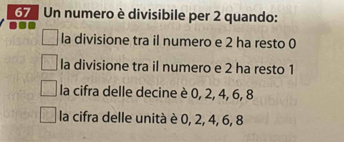 Un numero è divisibile per 2 quando:
la divisione tra il numero e 2 ha resto 0
la divisione tra il numero e 2 ha resto 1
la cifra delle decine è 0, 2, 4, 6, 8
la cifra delle unità è 0, 2, 4, 6, 8