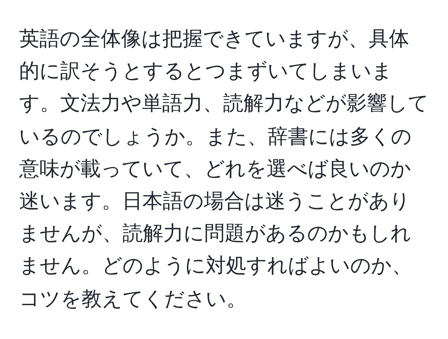 英語の全体像は把握できていますが、具体的に訳そうとするとつまずいてしまいます。文法力や単語力、読解力などが影響しているのでしょうか。また、辞書には多くの意味が載っていて、どれを選べば良いのか迷います。日本語の場合は迷うことがありませんが、読解力に問題があるのかもしれません。どのように対処すればよいのか、コツを教えてください。