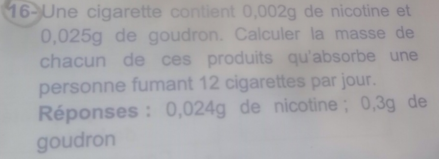 16-Une cigarette contient 0,002g de nicotine et
0,025g de goudron. Calculer la masse de 
chacun de ces produits qu'absorbe une 
personne fumant 12 cigarettes par jour. 
Réponses : 0,024g de nicotine; 0,3g de 
goudron