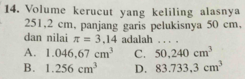 Volume kerucut yang keliling alasnya
251,2 cm, panjang garis pelukisnya 50 cm,
dan nilai π =3,14 adalah . . . .
A. 1.046, 67cm^3 C. 50,240cm^3
B. 1.256cm^3 D. 83.733,3cm^3