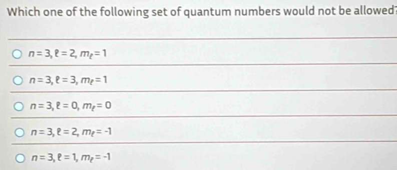 Which one of the following set of quantum numbers would not be allowed?
n=3, ell =2, m_t=1
n=3, ell =3, m_ell =1
n=3, ell =0, m_ell =0
n=3, e=2, m_e=-1
n=3, ell =1, m_ell =-1