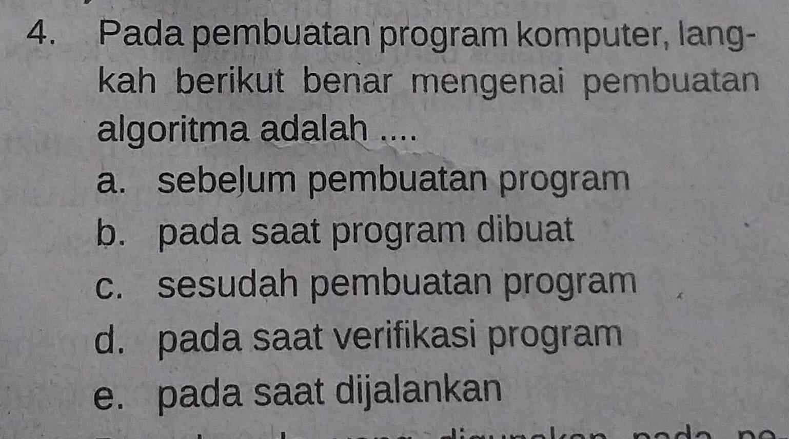 Pada pembuatan program komputer, lang-
kah berikut benar mengenai pembuatan 
algoritma adalah ....
a. sebeļum pembuatan program
b. pada saat program dibuat
c. sesudah pembuatan program
d. pada saat verifikasi program
e. pada saat dijalankan