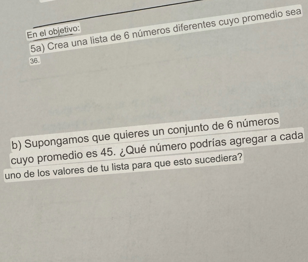 5a) Crea una lista de 6 números diferentes cuyo promedio sea 
En el objetivo:
36. 
b) Supongamos que quieres un conjunto de 6 números 
cuyo promedio es 45. ¿Qué número podrías agregar a cada 
uno de los valores de tu lista para que esto sucediera?