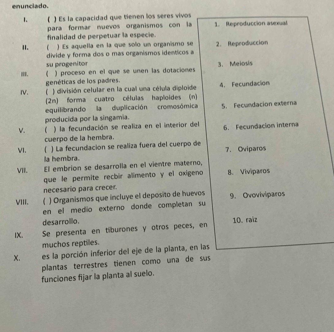 enunciado. 
1. ( ) Es la capacidad que tienen los seres vivos 
para formar nuevos organismos con la 1. Reproduccion asexual 
finalidad de perpetuar la especie. 
I. ( ) Es aquella en la que solo un organismo se 2. Reproduccion 
divide y forma dos o mas organismos identicos a 
su progenitor 3. Meiosis 
III.  ) proceso en el que se unen las dotaciones 
genéticas de los padres. 
IV. ( ) división celular en la cual una célula diploide 4. Fecundacion 
(2n) forma cuatro células haploides (n) 
equilibrando la duplicación cromosómica 5. Fecundacion externa 
producida por la singamia. 
V.  ) la fecundación se realiza en el interior del 6. Fecundacion interna 
cuerpo de la hembra. 
VI. ( ) La fecundacion se realiza fuera del cuerpo de 
la hembra. 7. Oviparos 
VII. El embrion se desarrolla en el vientre materno, 
que le permite recbir alimento y el oxigeno 8. Viviparos 
necesario para crecer. 
VIII.  ) Organismos que incluye el deposito de huevos 9. Ovoviviparos 
en el medio externo donde completan su 
desarrollo. 
10. raiz 
IX. Se presenta en tiburones y otros peces, en 
muchos reptiles. 
X. es la porción inferior del eje de la planta, en las 
plantas terrestres tienen como una de sus 
funciones fijar la planta al suelo.