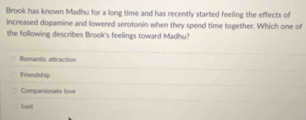 Brook has known Madhu for a long time and has recently started feeling the effects of
increased dopamine and lowered serotonin when they spend time together. Which one of
the following describes Brook's feelings toward Madhu?
Romantic attraction
Friendship
Companionate love
Lust