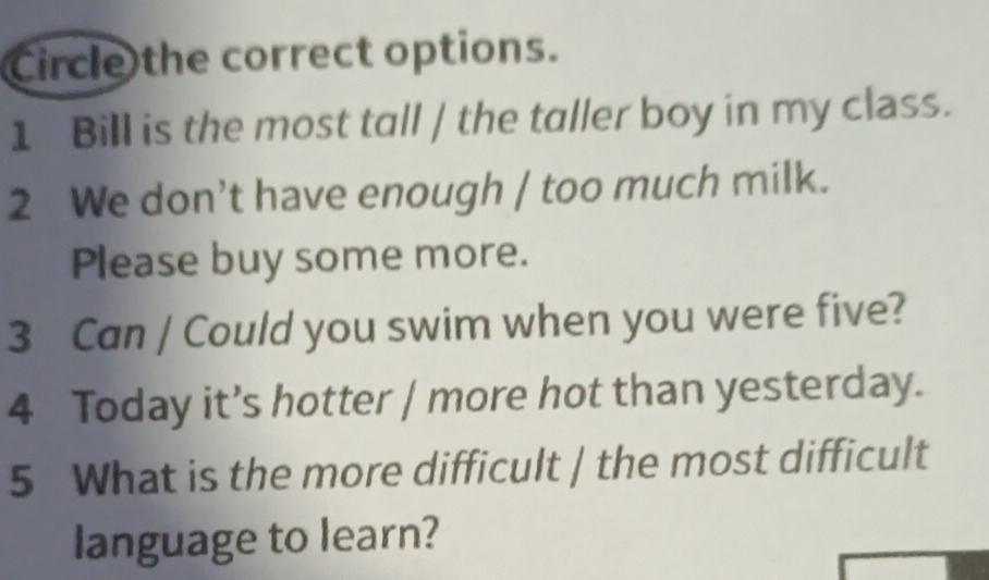 Circle the correct options.
1 Bill is the most tall / the taller boy in my class.
2 We don’t have enough / too much milk.
Please buy some more.
3 Can / Could you swim when you were five?
4 Today it’s hotter / more hot than yesterday.
5 What is the more difficult | the most difficult
language to learn?