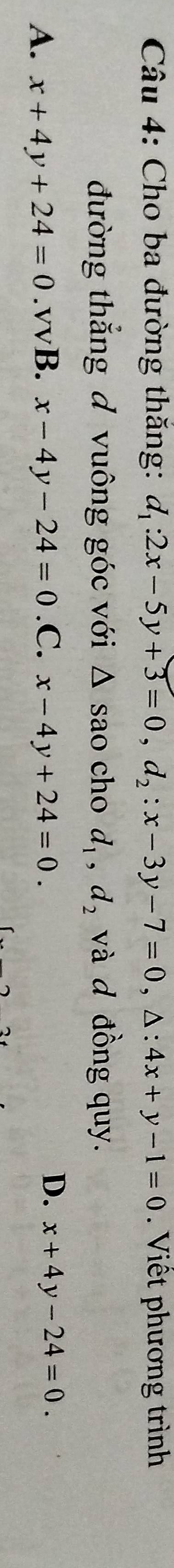 Cho ba đường thăng: d_1:2x-5y+3=0, d_2:x-3y-7=0, △ :4x+y-1=0 Viết phương trình
đường thắng đ vuông góc với Δ sao cho d_1, d_2 và d đồng quy.
D.
A. x+4y+24=0.v vB. x-4y-24=0 .C. x-4y+24=0. x+4y-24=0.