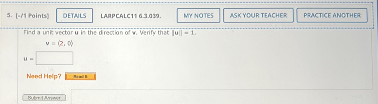 DETAILS LARPCALC11 6.3.039. MY NOTES ASK YOUR TEACHER PRACTICE ANOTHER 
Find a unit vector u in the direction of v. Verify that ||u||=1.
v=langle 2,0rangle
u=□
Need Help? Read It 
Submit Answer