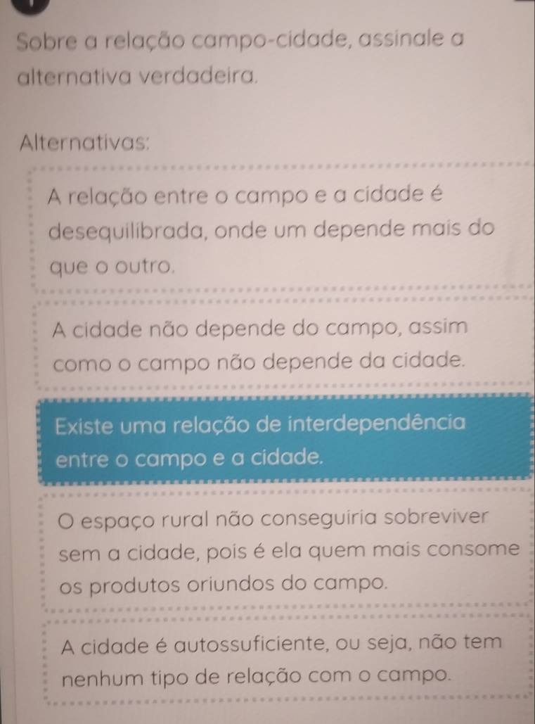 Sobre a relação campo-cidade, assinale a
alternativa verdadeira.
Alternativas:
A relação entre o campo e a cidade é
desequilibrada, onde um depende mais do
que o outro.
A cidade não depende do campo, assim
como o campo não depende da cidade.
Existe uma relação de interdependência
entre o campo e a cidade.
O espaço rural não conseguiria sobreviver
sem a cidade, pois é ela quem mais consome
os produtos oriundos do campo.
A cidade é autossuficiente, ou seja, não tem
nenhum tipo de relação com o campo.