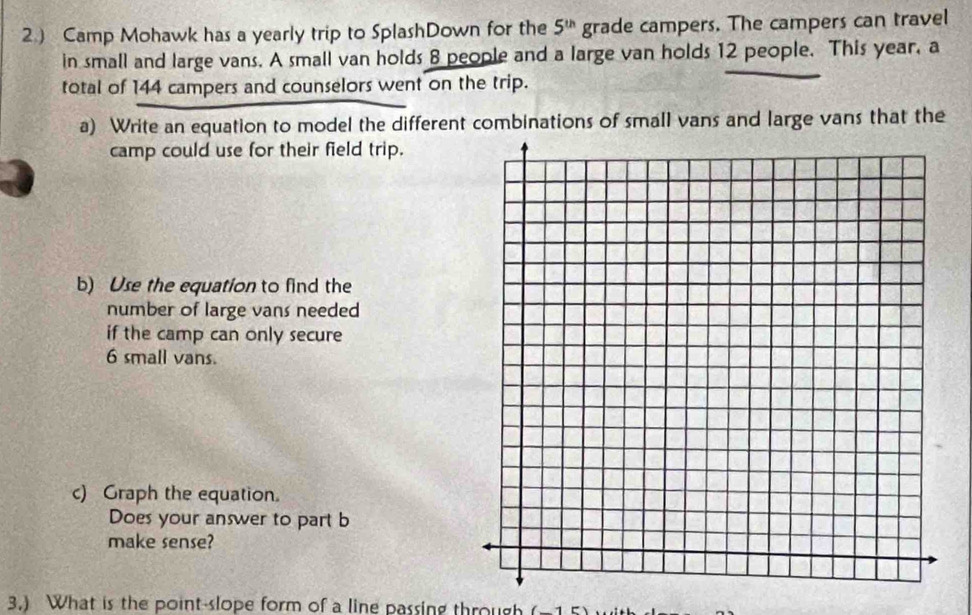 2.) Camp Mohawk has a yearly trip to SplashDown for the 5^(th) grade campers. The campers can travel 
in small and large vans. A small van holds 8 people and a large van holds 12 people. This year, a 
total of 144 campers and counselors went on the trip. 
a) Write an equation to model the different combinations of small vans and large vans that the 
camp could use for their field trip. 
b) Use the equation to find the 
number of large vans needed 
if the camp can only secure
6 small vans. 
c) Graph the equation. 
Does your answer to part b 
make sense? 
3.) What is the point-slope form of a line passing through (-1