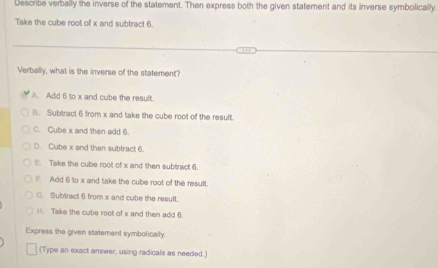 Descrbe verbally the inverse of the statement. Then express both the given statement and its inverse symbolically.
Take the cube root of x and subtract 6.
Verbally, what is the inverse of the statement?
A. Add 6 to x and cube the result.
B. Subtract 6 from x and take the cube root of the result.
C. Cube x and then add 6.
D. Cube x and then subtract 6.
E. Take the cube root of x and then subtract 6.
F. Add 6 to x and take the cube root of the result.
G. Subtract 6 from x and cube the result.
H. Take the cube root of x and then add 6.
Express the given statement symbolically.
(Type an exact answer, using radicals as needed.)