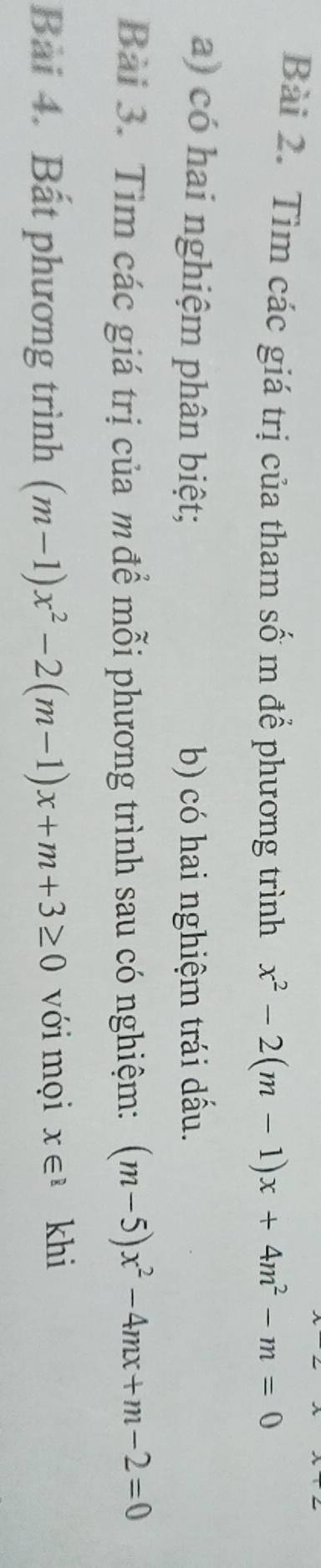 Tìm các giá trị của tham số m để phương trình x^2-2(m-1)x+4m^2-m=0
a) có hai nghiệm phân biệt; b) có hai nghiệm trái dấu. 
Bài 3. Tìm các giá trị của m để mỗi phương trình sau có nghiệm: (m-5)x^2-4mx+m-2=0
Bài 4. Bất phương trình (m-1)x^2-2(m-1)x+m+3≥ 0 với mọi x∈^1 khi