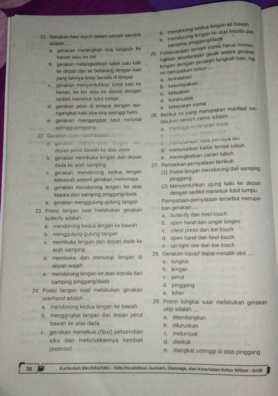 d. mendorong kedua lengan ke bawah
e. mendorong lengan ke atas kepala dan
21. Gerakan heel touch dalam senam aerobik
adalah …
samping pinggang/dada
25. Pelaksanaan senam irama harus memer.
a. gerakan melangkah dua langkah ke
kanan atau ke kiri
hatikan keselarasan gerak antara gerakan
lengan dengan gerakan langkah kaki, hal
b. gerakan melangkahkan salah satu kaki
ke depan dan ke belakang dengan kaki
ini merupakan unsur ....
yang lainnya tetap berada di tempat
a. keindahan
c. gerakan menyentuhkan tumit kaki ke
b. kekompakan
kanan, ke kiri atau ke depan dengan
c. kekuatan
sedikit menekuk lutut tumpu
d. kontinuitas
d. gerakan jalan di tempat dengan me
e. ketepatan irama
ngangkat kaki kira-kira setinggi betis
26. Berikut ini yang merupakan manfaat me-
e. gerakan mengangkat lutut minimal
lakukan senam irama adalah ....
setinggi pinggang
a menjaga kesehatan mata
22. Gerakan open hand adalan
b. menurunkan massa oft
a. gerakan mengan t tàngan dan c. menurunkan rasa percaya din
depan perut bawah ke atas dada
d. menurunkan kadar lemak tubuh
b. gerakan membuka lengan dari depan e. meningkatkan cairan tubuh
dada ke arah samping
27. Perhatikan pernyataan berikut!
c. gerakan mendorong kedua lengan (1) Posisi lengan mendorong dani samping
kebawah seperti gerakan memompa pinggang.
d. gerakan mendorong lengan ke atas (2) Menyentuhkan ujung kaki ke depan
kepala dari samping pinggang/dada dengan sedikit menekuk lutut tumpu.
e. gerakan menggulung-gulung tangan Pernyataan-pernyataan tersebut merupa-
23. Posisi tangan saat melakukan gerakan kan gerakan ....
butterfly adalah .... . a. butterfly dan heel touch
a. mendorong kedua lengan ke bawah b. open hand dan single lunges
b. menggulung-gulung tangan c. chest press dan toe touch
c. membuka lengan dari depan dada ke d. open hand dan heel touch
arah samping e. up right row dan toe touch
d. membuka dan menutup lengan di 28. Gerakan squad dapat melatih otot ....
a. tungkai
depan wajah
e. mendorong lengan ke atas kepala dari b. lengan
c. perut
samping pinggang/dada d. pinggang
24. Posisi tangan saat melakukan gerakan e. leher
overhand adalah .... 29. Posisi tungkai saat melakukan gerakan
a. mendorong kedua lengan ke bawah skip adalah ....
b. mengangkat tangan dari depan perut a. ditendangkan
bawah ke atas dada b. diluruskan
c. gerakan menekuk (f/exi) persendian c. melompat
siku dan meluruskannya kembali d. ditekuk
(extensi) e. diangkat setinggi di atas pinggang
30 Kurikulum Merdeka/SMA - SMK/Pendidikan Jasmani, Olahraga, dan Kesehatan Kelas XI/Smt - Gn/B