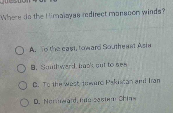 qu e s to 
Where do the Himalayas redirect monsoon winds?
A. To the east, toward Southeast Asia
B. Southward, back out to sea
C. To the west, toward Pakistan and Iran
D. Northward, into eastern China