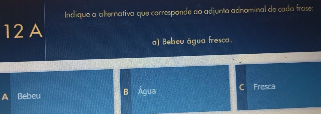 Indique a alternativa que corresponde ao adjunto adnominal de cada frase:
12 A
a) Bebeu água fresca.
A Bebeu B Água C Fresca