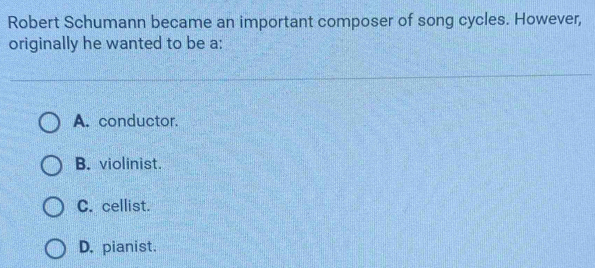 Robert Schumann became an important composer of song cycles. However,
originally he wanted to be a:
A. conductor.
B. violinist.
C. cellist.
D. pianist.