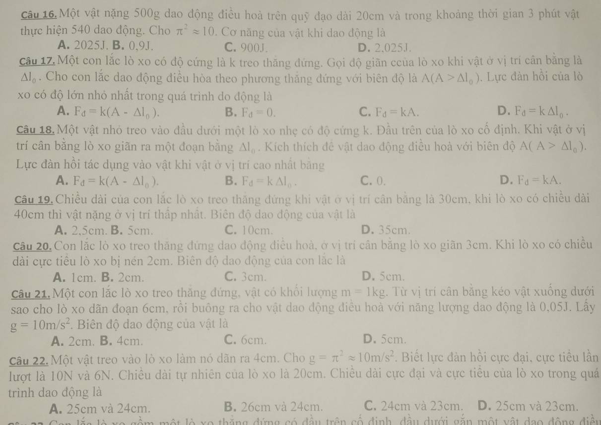 Một vật nặng 500g dao động điều hoà trên quỹ đạo dài 20cm và trong khoảng thời gian 3 phút vật
thực hiện 540 dao động. Cho π^2approx 10.  Cơ năng của vật khi dao động là
A. 2025J. B. 0,9J. C. 900J. D. 2.025J.
câu 17. Một con lắc lò xo có độ cứng là k treo thăng đứng. Gọi độ giãn ccủa lò xo khi vật ở vị trí cân bằng là
△ l_0. Cho con lắc dao động điều hòa theo phương thắng dứng với biên độ là A(A>△ l_0). Lực đàn hồi của lò
xo có độ lớn nhỏ nhất trong quá trình do động là
A. F_d=k(A-△ l_0). B. F_d=0. C. F_d=kA. D. F_d=k△ I_0.
Câu 18. Một vật nhỏ treo vào đầu dưới một lò xo nhẹ có độ cứng k. Đầu trên của lò xo cố định. Khi vật ở vị
trí cân bằng lò xo giãn ra một đoạn bằng △ l_0. Kích thích đề vật dao động điều hoà với biên độ A(A>△ I_0).
Lực đàn hồi tác dụng vào vật khi vật ở vị trí cao nhất bằng
A. F_d=k(A-△ l_0). B. F_d=k△ I_0. C. 0. D. F_d=kA.
Câu 19.Chiều dài của con lắc lò xo treo thăng đứng khi vật ở vị trí cân bằng là 30cm, khi lò xo có chiều dài
40cm thì vật nặng ở vị trí thấp nhất. Biên độ dao động của vật là
A. 2,5cm. B. 5cm. C. 10cm. D. 35cm.
Câu 20. Con lắc lò xo treo thăng đứng dao động điều hoà, ở vị trí cân bằng lò xo giãn 3cm. Khi lò xo có chiều
dài cực tiểu lò xo bị nén 2cm. Biên độ dao động của con lắc là
A. 1cm. B. 2cm. C. 3cm. D. 5cm.
Câu 21. Một con lắc lò xo treo thăng đứng, vật có khổi lượng m=1kg. Từ vị trí cân bằng kéo vật xuống dưới
sao cho lò xo dãn đoạn 6cm, rồi buông ra cho vật dao động điều hoà với năng lượng dao động là 0,05J. Lấy
g=10m/s^2.  Biên độ dao động của vật là
A. 2cm. B. 4cm. C. 6cm. D. 5cm.
Câu 22. Một vật treo vào lò xo làm nó dãn ra 4cm. Cho g=π^2approx 10m/s^2. Biết lực đàn hồi cực đại, cực tiểu lần
lượt là 10N và 6N. Chiều dài tự nhiên của lò xo là 20cm. Chiều dài cực đại và cực tiểu của lò xo trong quá
trình dao động là
A. 25cm và 24cm. B. 26cm và 24cm. C. 24cm và 23cm. D. 25cm và 23cm.
lò xo thắng đứng có đầu trên cố định, đầu dưới gắn một vật dạo động điền