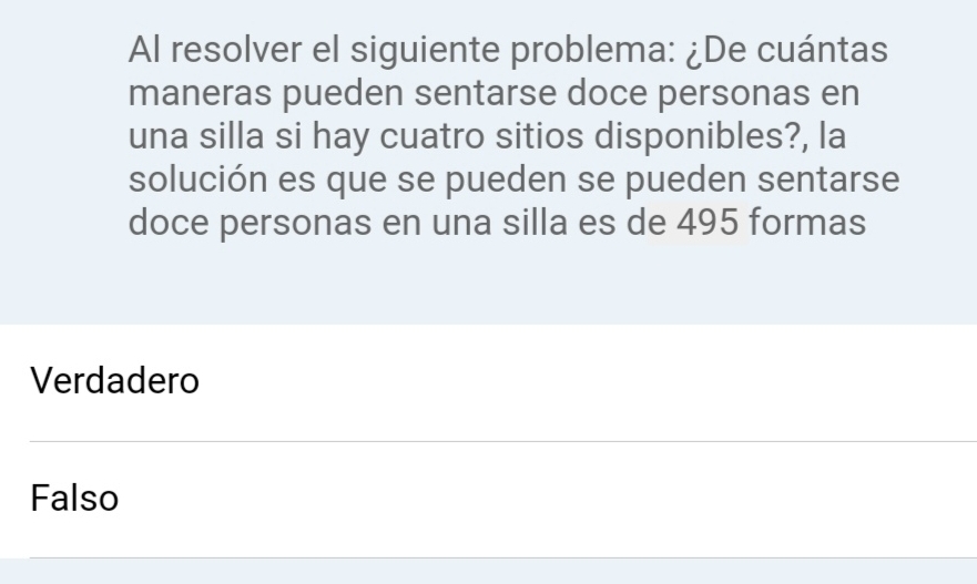 Al resolver el siguiente problema: ¿De cuántas
maneras pueden sentarse doce personas en
una silla si hay cuatro sitios disponibles?, la
solución es que se pueden se pueden sentarse
doce personas en una silla es de 495 formas
Verdadero
Falso