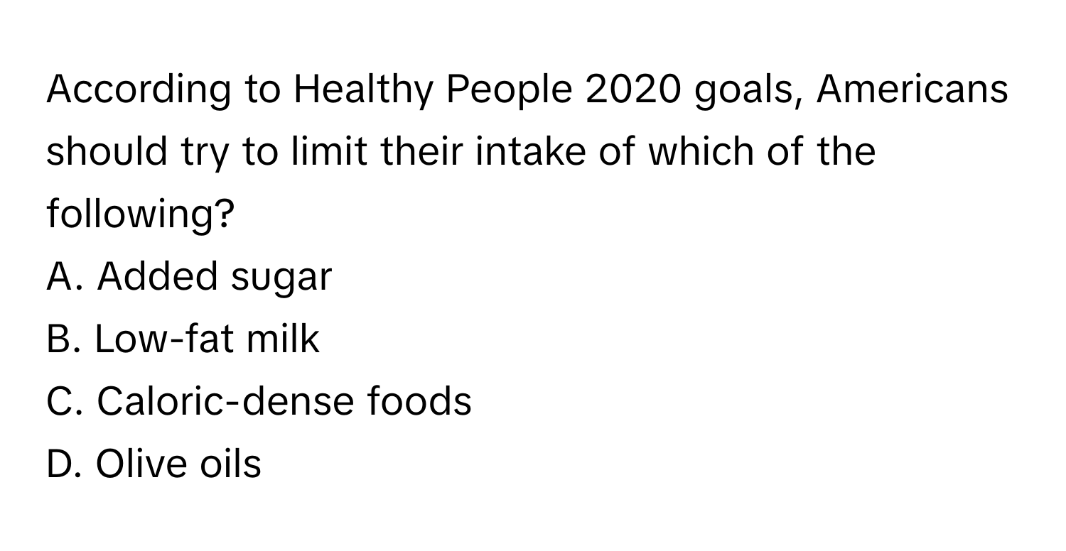 According to Healthy People 2020 goals, Americans should try to limit their intake of which of the following?

A. Added sugar
B. Low-fat milk
C. Caloric-dense foods
D. Olive oils