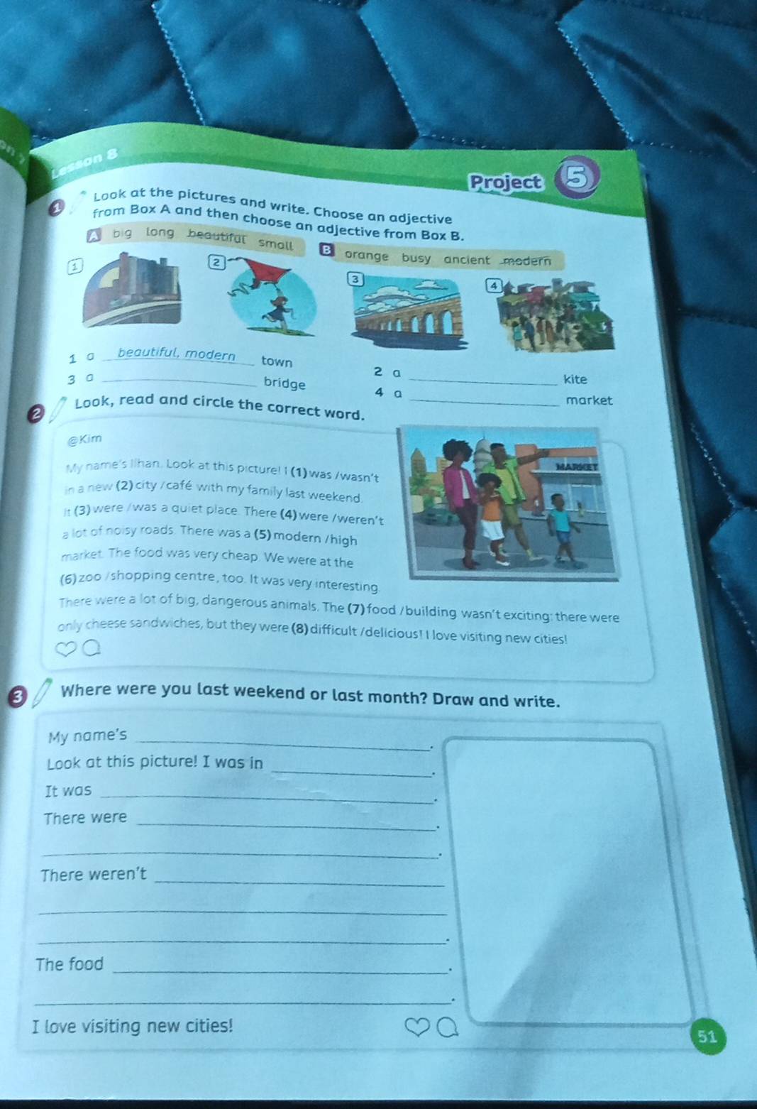 Project 5
Look at the pictures and write. Choose an adjective
a from Box A and then choose an adjective from Box B
big long beautiful small B orange busy ancient modern
2
1 0 beautiful, modern
town 2 a
3 0 __kite
bridge
4 a
market
Look, read and circle the correct word._
a
@Kim
My name's Ilhan. Look at this picture! I (1)was /wasn’t
in a new (2) city / café with my family last weekend.
It (3) were /was a quiet place. There (4)were /weren't
a lot of noisy roads. There was a (5) modern /high
market. The food was very cheap. We were at the
(6) zoo / shopping centre, too. It was very interesting
There were a lot of big, dangerous animals. The (7) food /building wasn’t exciting: there were
only cheese sandwiches, but they were (8) difficult /delicious! I love visiting new cities!
3 Where were you last weekend or last month? Draw and write.
My name's_
.
_
Look at this picture! I was in
.
It was_
.
There were_
.
_
There weren't_
_
_.
The food_
.
_.
I love visiting new cities!
51