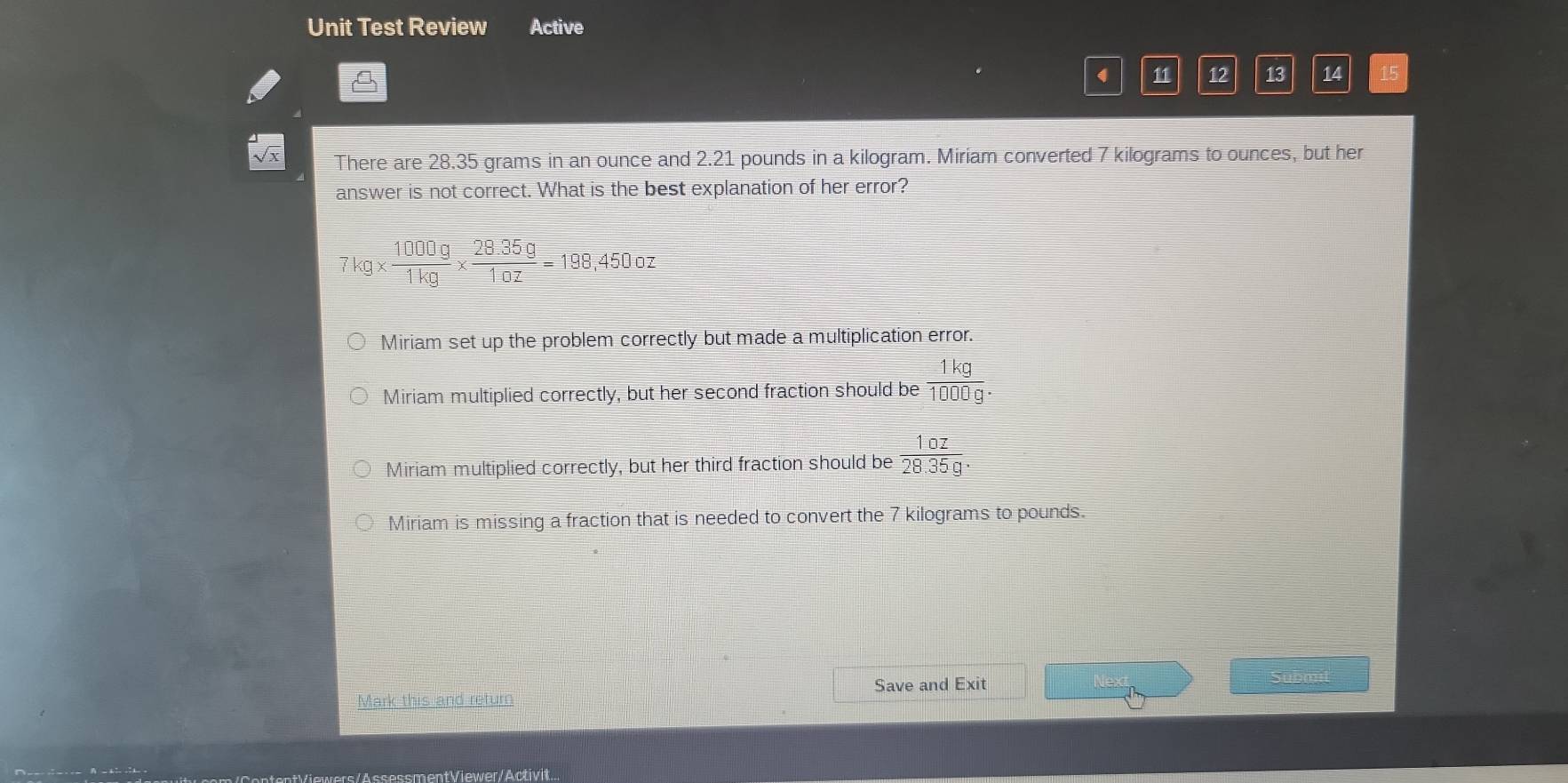 Unit Test Review Active
4 11 12 13 14 15
There are 28.35 grams in an ounce and 2.21 pounds in a kilogram. Miriam converted 7 kilograms to ounces, but her
answer is not correct. What is the best explanation of her error?
7kg*  1000g/1kg *  (28.35g)/10z =198 ,450 oz
Miriam set up the problem correctly but made a multiplication error.
Miriam multiplied correctly, but her second fraction should be  1kg/1000g .
Miriam multiplied correctly, but her third fraction should be  10z/28.35g .
Miriam is missing a fraction that is needed to convert the 7 kilograms to pounds.
Save and Exit
AandBis_ and 
s/AssessmentViewer/Activit...