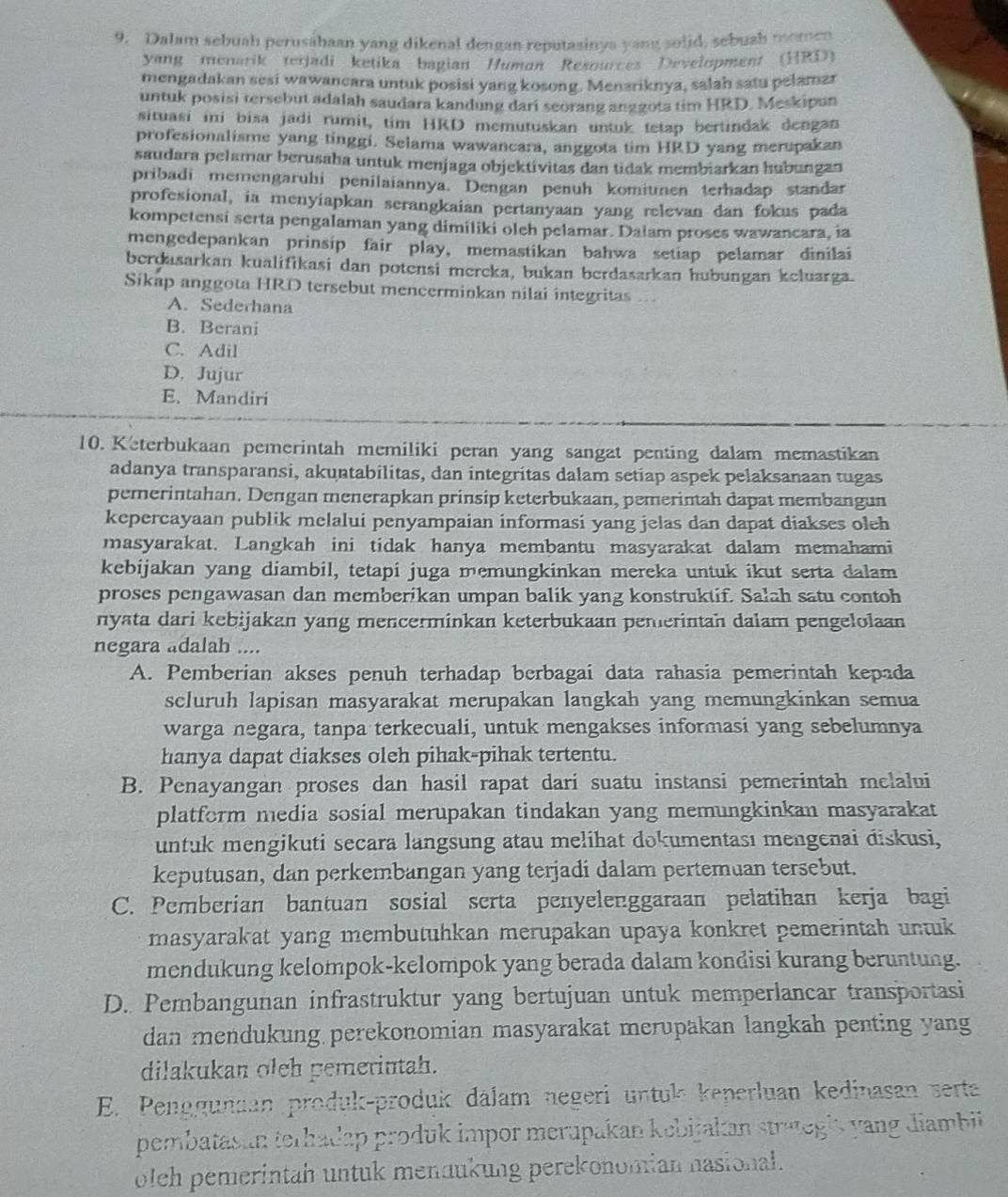 Dalam sebuah perusahaan yang dikenal dengan reputasinya yang solid, sebush momen
yang menarik terjadi ketika bagian Human Resources Development (HRD)
mengadakan sesi wawancara untuk posisi yang kosong. Menzriknya, salah satu pelamar
untuk posisi tersebut adalah saudara kandung dari seorang anggota tim HRD. Meskipun
situasi ini bisa jadi rumit, tim HRD memutuskan untuk tetap bertindak dengan
profesionalisme yang tinggi. Selama wawancara, anggota tim HRD yang merupakan
saudara pelamar berusaba untuk menjaga objektivitas dan tidak membiarkan hubungan
pribadi memengaruhi penilaiannya. Dengan penuh komiumen terhadap standar
profesional, ia menyiapkan serangkaian pertanyaan yang relevan dan fokus pada
kompetensi serta pengalaman yang dimiliki oleh pelamar. Daiam proses wawancara, ia
mengedepankan prinsip fair play, memastikan bahwa setiap pelamar dinilai
berdasarkan kualifikasi dan potensi mereka, bukan berdasarkan hubungan keluarga.
Sikap anggota HRD tersebut mencerminkan nilai integritas
A. Sederhana
B. Berani
C. Adil
D. Jujur
E. Mandiri
10. Keterbukaan pemerintah memiliki peran yang sangat penting dalam memastikan
adanya transparansi, akuntabilitas, dan integritas dalam setiap aspek pelaksanaan tugas
pemerintahan. Dengan menerapkan prinsip keterbukaan, pemerinah dapat membangun
kepercayaan publik melalui penyampaian informasi yang jelas dan dapat diakses oleh
masyarakat. Langkah ini tidak hanya membantu masyarakat dalam memahami
kebijakan yang diambil, tetapi juga memungkinkan mereka untuk ikut serta dalam
proses pengawasan dan memberikan umpan balik yang konstruktif. Salah satu contoh
nyata dari kebijakan yang mencerminkan keterbukaan penierintan dalam pengelolaan
negara adalah ....
A. Pemberian akses penuh terhadap berbagai data rahasia pemerintah kepada
scluruh lapisan masyarakat merupakan langkah yang memungkinkan semua
warga negara, tanpa terkecuali, untuk mengakses informasi yang sebelumnya
hanya dapat diakses oleh pihak-pihak tertentu.
B. Penayangan proses dan hasil rapat dari suatu instansi pemerintah melalvi
platform media sosial merupakan tindakan yang memungkinkan masyarakat
untuk mengikuti secara langsung atau melihat dokumentası mengenai điskusi,
keputusan, dan perkembangan yang terjadi dalam pertemuan tersebut.
C. Pemberian bantuan sosial serta penyelenggaraan pelatihan kerja bagi
masyarakat yang membutuhkan merupakan upaya konkret pemerintah untuk
mendukung kelompok-kelompok yang berada dalam kondisi kurang beruntung.
D. Pembangunan infrastruktur yang bertujuan untuk memperlancar transportasi
dan mendukung perekonomian masyarakat merupakan langkah penting yang
dilakukan oleh pemerintah.
E. Penggunan produk-produk dalam negeri untuk keperluan kedinasan serta
pembatasan terhadap produk impor merupakan kebijakan strategis yang Jiambii
olch pemerintah untuk mendukung perekonomian nasional.