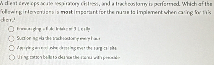 A client develops acute respiratory distress, and a tracheostomy is performed. Which of the
following interventions is most important for the nurse to implement when caring for this
client?
Encouraging a fluid intake of 3 L daily
Suctioning via the tracheostomy every hour
Applying an occlusive dressing over the surgical site
Using cotton balls to cleanse the stoma with peroxide