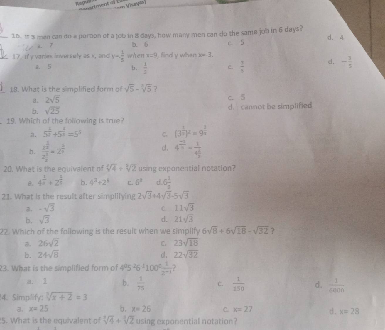 Republ
tərn Visayas)
_16. 1f 3 men can đo a portion of a job in 8 đays, how many men can do the same job in 6 days? d. 4
a. 7 b. 6 c. 5
_17. If y varies inversely as x, and y= 1/5  when x=9 , find y when x=-3.
a. 5 b.  1/3   3/5 
C.
d. - 3/5 
18. What is the simplified form of sqrt(5)-sqrt[3](5) ?
a. 2sqrt(5) c. 5
b. sqrt(25) d. cannot be simplified
19. Which of the following is true?
a. 5^(frac 1)2+5^(frac 1)3=5^5 C. (3^(frac 1)3)^2=9^(frac 2)3
d.
b. frac 2^(frac 1)22^(frac 1)3=2^(frac 5)9 4^(frac -2)3=frac 14 2/3 
20. What is the equivalent of sqrt[3](4)+sqrt[5](2) using exponential notation?
a. 4^(frac 1)3+2^(frac 1)5 b. 4^3+2^5 C. 6^8 d. 6 1/8 
21. What is the result after simplifying 2sqrt(3)+4sqrt(3)-5sqrt(3)
a. -sqrt(3) C. 11sqrt(3)
b. sqrt(3) d. 21sqrt(3)
22. Which of the following is the result when we simplify 6sqrt(8)+6sqrt(18)-sqrt(32) ?
a. 26sqrt(2) C、 23sqrt(18)
b. 24sqrt(8) d. 22sqrt(32)
23. What is the simplified form of 4^05^(-2)6^(-1)100^0 1/2^(-1)  ?
a. 1 b.  1/75   1/150   1/6000 
C.
d.
4. Simplify: sqrt[3](x+2)=3
a. x=25 b. x=26 C. x=27
d. x=28
5. What is the equivalent of sqrt[3](4)+sqrt[5](2) using exponential notation?