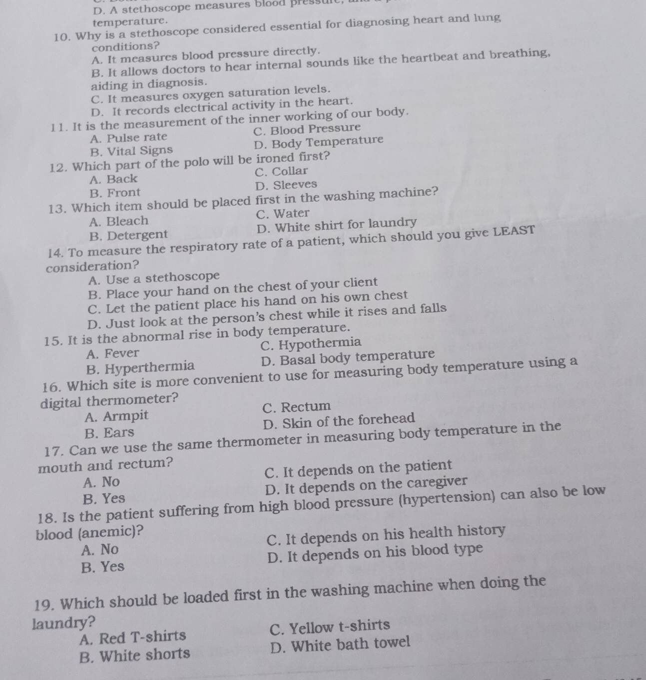 D. A stethoscope measures blood pressult
temperature.
10. Why is a stethoscope considered essential for diagnosing heart and lung
conditions?
A. It measures blood pressure directly.
B. It allows doctors to hear internal sounds like the heartbeat and breathing,
aiding in diagnosis.
C. It measures oxygen saturation levels.
D. It records electrical activity in the heart.
11. It is the measurement of the inner working of our body.
A. Pulse rate C. Blood Pressure
B. Vital Signs D. Body Temperature
12. Which part of the polo will be ironed first?
A. Back C. Collar
B. Front D. Sleeves
13. Which item should be placed first in the washing machine?
A. Bleach C. Water
B. Detergent D. White shirt for laundry
14. To measure the respiratory rate of a patient, which should you give LEAST
consideration?
A. Use a stethoscope
B. Place your hand on the chest of your client
C. Let the patient place his hand on his own chest
D. Just look at the person’s chest while it rises and falls
15. It is the abnormal rise in body temperature.
A. Fever C. Hypothermia
B. Hyperthermia D. Basal body temperature
16. Which site is more convenient to use for measuring body temperature using a
digital thermometer?
A. Armpit C. Rectum
B. Ears D. Skin of the forehead
17. Can we use the same thermometer in measuring body temperature in the
mouth and rectum?
A. No C. It depends on the patient
B. Yes D. It depends on the caregiver
18. Is the patient suffering from high blood pressure (hypertension) can also be low
blood (anemic)?
A. No C. It depends on his health history
B. Yes D. It depends on his blood type
19. Which should be loaded first in the washing machine when doing the
laundry?
A. Red T-shirts C. Yellow t-shirts
B. White shorts D. White bath towel