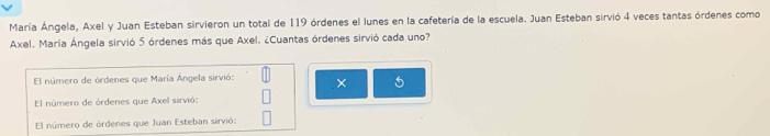 María Ángela, Axel y Juan Esteban sirvieron un total de 119 órdenes el lunes en la cafetería de la escuela. Juan Esteban sirvió 4 veces tantas órdenes como
Axel. María Ángela sirvió 5 órdenes más que Axel. ¿Cuantas órdenes sirvió cada uno?
El número de órdenes que María Ángela sirvió: × 5
El número de órdenes que Axel sirvió:
El número de órdenes que Juan Esteban sirvió: