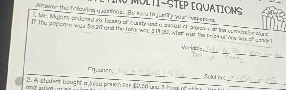 MULTI-STEP EQUATIONS 
Answer the following questions. Be sure to justify your responses. 
1. Mr. Majors ordered six boxes of candy and a bucket of popcorn at the concession stand. 
If the popcorn was $3.20 and the total was $18.20, what was the price of one box of candy? 
_ 
Variable: 
Equation:_ Solution: 
2. A student bought a juice pouch for $2.50 and 3 baqs of chins Th_ 
and solve an ea