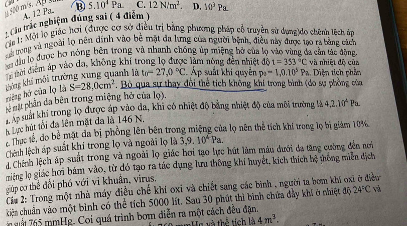 ta 500 m/s. Ap s Cau
A. 12 Pa. B 5.10^4Pa. C. 12N/m^2.
2. Câầu trắc nghiệm đúng sai ( 4 điểm) D. 10^3Pa.
Câu 1: Một lọ giác hơi (được cơ sở điều trị bằng phương pháp cổ truyền sử dụng)do chênh lệch áp
suất trong và ngoài lọ nên dính vào bề mặt da lưng của người bệnh, điều này được tạo ra bằng cách
han đầu lọ được hơ nóng bên trong và nhanh chóng úp miệng hở của lọ vào vùng đa cần tác động.
Tai thời điểm áp vào da, không khí trong lọ được làm nóng đến nhiệt độ t=353°C và nhiệt độ của
không khí môi trường xung quanh là t_0=27,0°C. Áp suất khí quyền p_0=1,0.10^5Pa.. Diện tích phần
miệng hở của lọ là S=28,0cm^2. Bỏ qua sự thay đổi thể tích không khí trong bình (do sự phồng của
bê mặt phần da bên trong miệng hở của lọ).
Á Áp suất khí trong lọ được áp vào da, khi có nhiệt độ bằng nhiệt độ của môi trường là 4,2.10^4Pa.
b. Lực hút tối đa lên mặt da là 146 N.
. Thực tế, do bề mặt da bị phồng lên bên trong miệng của lọ nên thể tích khí trong lọ bị giảm 10%.
Chênh lệch áp suất khí trong lọ và ngoài lọ là 3,9.10^4Pa.
d. Chênh lệch áp suất trong và ngoài lọ giác hơi tạo lực hút làm máu dưới da tăng cường đến nơi
miệng lọ giác hơi bám vào, từ đó tạo ra tác dụng lưu thông khí huyết, kích thích hệ thống miễn dịch
giúp cơ thể đối phó với vi khuẩn, virus.
Cu 2: Trong một nhà máy điều chế khí oxi và chiết sang các bình , người ta bơm khí oxi ở điều
kiện chuẩn vào một bình có thể tích 5000 lít. Sau 30 phút thì bình chứa đầy khí ở nhiệt độ 24°C và
ận suất 765 mmHg. Coi quá trình bơm diễn ra một cách đều đặn.
H và thể tích là 4m^3.