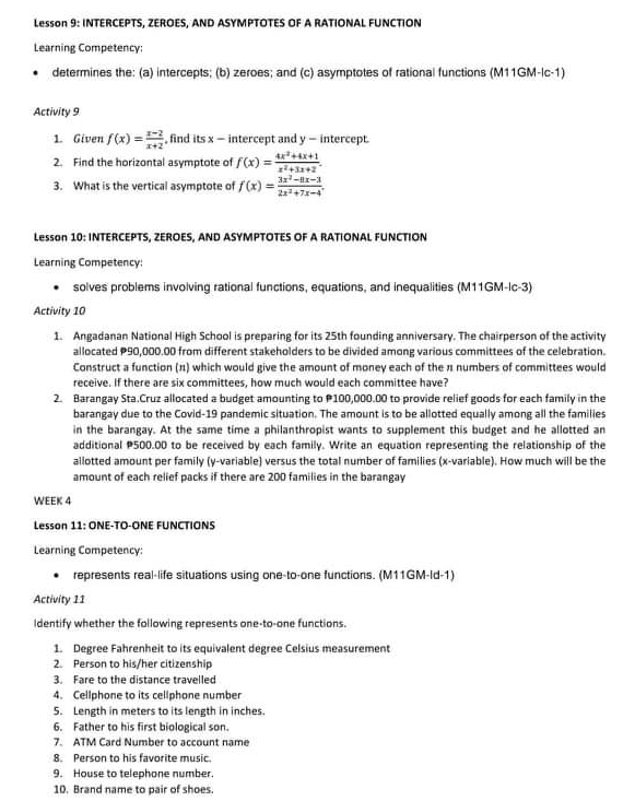 Lesson 9: INTERCEPTS, ZEROES, AND ASYMPTOTES OF A RATIONAL FUNCTION
Learning Competency:
determines the: (a) intercepts; (b) zeroes; and (c) asymptotes of rational functions (M11GM-lc-1)
Activity 9
1. Given f(x)= (x-2)/x+2  , find its x - intercept and y - intercept
2. Find the horizontal asymptote of f(x)= (4x^2+4x+1)/x^2+3x+2 . 
3. What is the vertical asymptote of f(x)= (3x^2-8x-3)/2x^2+7x-4 . 
Lesson 10: INTERCEPTS, ZEROES, AND ASYMPTOTES OF A RATIONAL FUNCTION
Learning Competency:
solves problems involving rational functions, equations, and inequalities (M11GM-Ic-3)
Activity 10
1. Angadanan National High School is preparing for its 25th founding anniversary. The chairperson of the activity
allocated P90,000.00 from different stakeholders to be divided among various committees of the celebration.
Construct a function (π) which would give the amount of money each of the 11 numbers of committees would
receive. If there are six committees, how much would each committee have?
2. Barangay Sta.Cruz allocated a budget amounting to P100,000.00 to provide relief goods for each family in the
barangay due to the Covid-19 pandemic situation. The amount is to be allotted equally among all the families
in the barangay. At the same time a philanthropist wants to supplement this budget and he allotted an
additional P500.00 to be received by each family. Write an equation representing the relationship of the
allotted amount per family (y -variable) versus the total number of families (x -variable). How much will be the
amount of each relief packs if there are 200 families in the barangay
WEEK 4
Lesson 11: ONE-TO-ONE FUNCTIONS
Learning Competency:
represents real-life situations using one-to-one functions. (M11GM-Id-1)
Activity 11
Identify whether the following represents one-to-one functions.
1. Degree Fahrenheit to its equivalent degree Celsius measurement
2. Person to his/her citizenship
3 Fare to the distance travelled
4. Cellphone to its cellphone number
5. Length in meters to its length in inches.
6 Father to his first biological son.
7. ATM Card Number to account name
8. Person to his favorite music.
9. House to telephone number.
10. Brand name to pair of shoes.