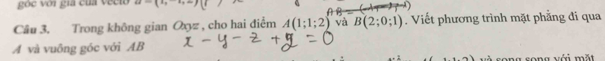 oe với gia của vecto x_1x_2
Câu 3. Trong không gian Oxyz , cho hai điểm A(1;1;2) và B(2;0;1). Viết phương trình mặt phẳng đi qua 
A và vuông góc với AB
và song song với mặt