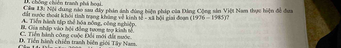 D. chồng chiến tranh phá hoại.
Câu 13: Nội dung nào sau đây phản ánh đúng biện pháp của Đảng Cộng sản Việt Nam thực hiện để dưa
đất nước thoát khỏi tình trạng khủng về kinh tế - xã hội giai đoạn (1976-1985) ?
A. Tiến hành tập thể hóa nông, công nghiệp.
B. Gia nhập vào hội đồng tương trợ kinh tế.
C. Tiến hành công cuộc Đổi mới đất nước.
D. Tiến hành chiến tranh biên giới Tây Nam.