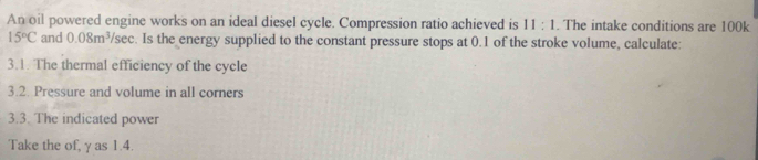 An oil powered engine works on an ideal diesel cycle. Compression ratio achieved is 11:1 The intake conditions are 100k
15°C and 0.08m^3 /sec. Is the energy supplied to the constant pressure stops at 0.1 of the stroke volume, calculate: 
3.1. The thermal efficiency of the cycle 
3.2. Pressure and volume in all corners 
3.3. The indicated power 
Take the of, γ as 1.4.