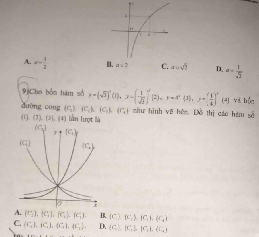 A. a= 1/2 
B. a=2
C. a=sqrt(2) D. a= 1/sqrt(2) 
9)Cho bốn hàm số y=(sqrt(3))^x(1),y=( 1/sqrt(3) )^x(2),y=4^x(3),y=( 1/4 )^x (4) và bốn
dường cong (C_1),(C_2),(C_3),(C_4) như hình vẽ bên. Đồ thị các hàm số
(I), (2),(3),(4) lần lượt là
A. (C_2),(C_3),(C_4),(C_1). B. (C_1),(C_2),(C_3),(C_4).
C. (C_4),(C_1),(C_3),(C_2). D. (C_1),(C_2),(C_3),(C_4).