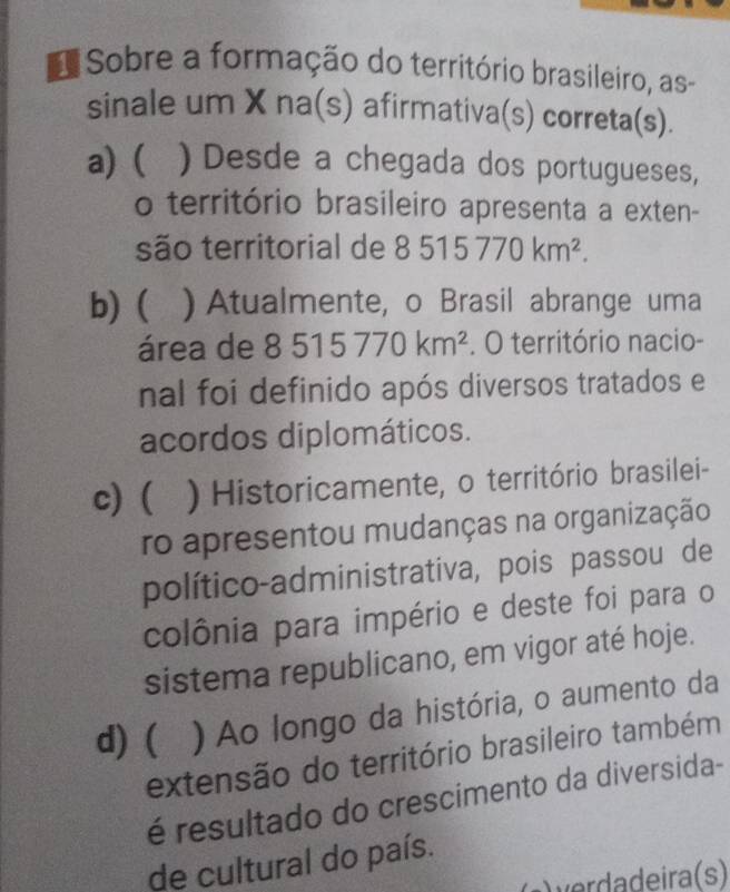 Sobre a formação do território brasileiro, as
sinale um X na(s) afirmativa(s) correta(s).
a) ( ) Desde a chegada dos portugueses,
o território brasileiro apresenta a exten-
são territorial de 8515770km^2.
b) ( a ) Atualmente, o Brasil abrange uma
área de 8515770km^2. O território nacio-
nal foi definido após diversos tratados e
acordos diplomáticos.
c)  ) Historicamente, o território brasilei-
ro apresentou mudanças na organização
político-administrativa, pois passou de
colônia para império e deste foi para o
sistema republicano, em vigor até hoje.
d) ( ) Ao longo da história, o aumento da
extensão do território brasileiro também
é resultado do crescimento da diversida-
de cultural do país.
ira (s)