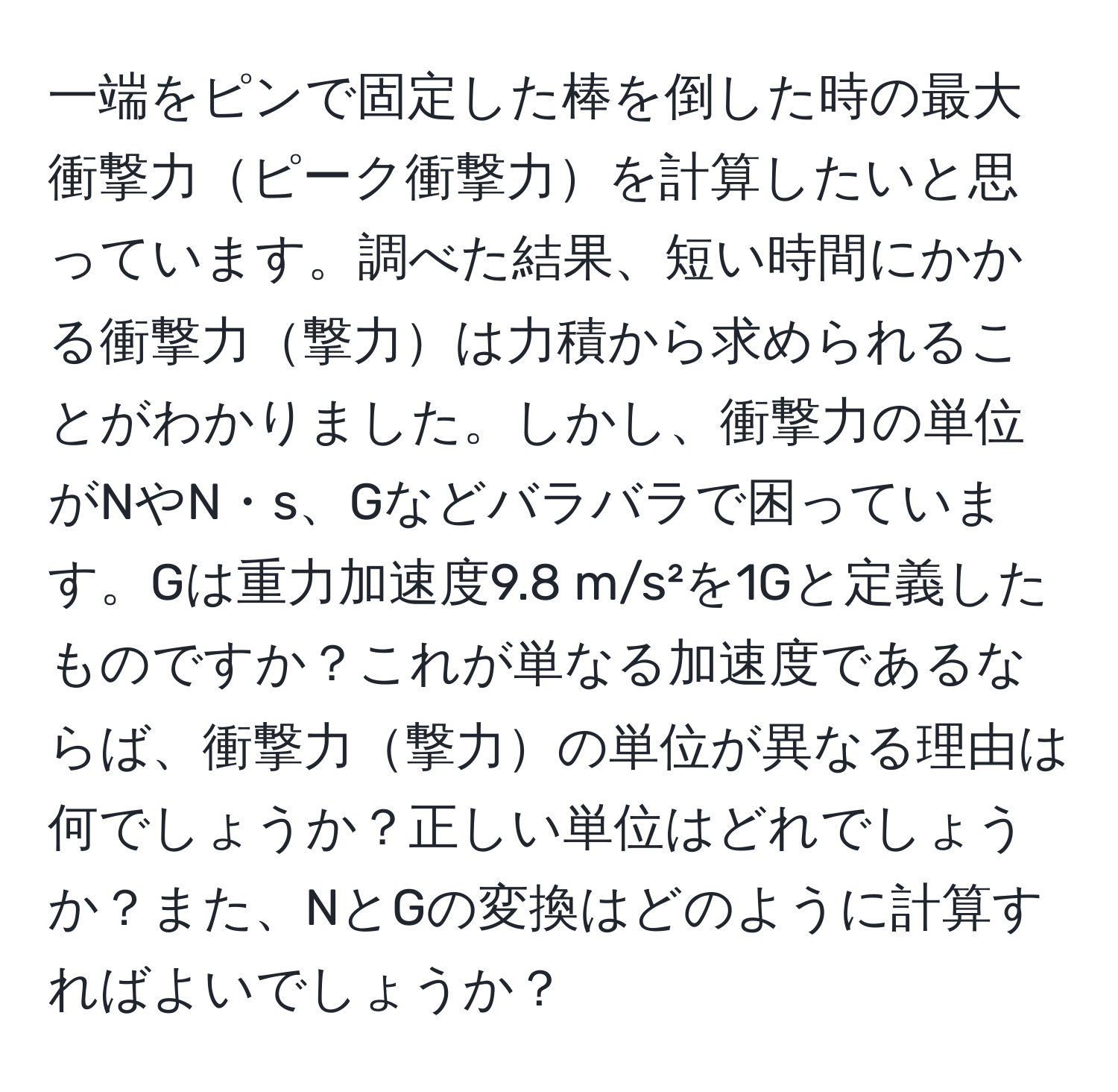 一端をピンで固定した棒を倒した時の最大衝撃力ピーク衝撃力を計算したいと思っています。調べた結果、短い時間にかかる衝撃力撃力は力積から求められることがわかりました。しかし、衝撃力の単位がNやN・s、Gなどバラバラで困っています。Gは重力加速度9.8 m/s²を1Gと定義したものですか？これが単なる加速度であるならば、衝撃力撃力の単位が異なる理由は何でしょうか？正しい単位はどれでしょうか？また、NとGの変換はどのように計算すればよいでしょうか？