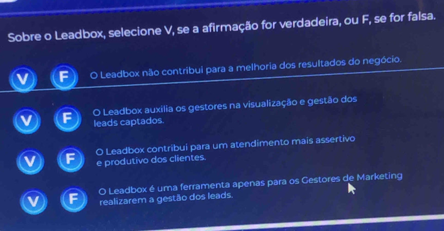 Sobre o Leadbox, selecione V, se a afirmação for verdadeira, ou F, se for falsa.
o o Leadbox não contribui para a melhoria dos resultados do negócio.
O Leadbox auxilia os gestores na visualização e gestão dos
leads captados.
O Leadbox contribui para um atendimento mais assertivo
e produtivo dos clientes.
O Leadbox é uma ferramenta apenas para os Gestores de Marketing
realizarem a gestão dos leads.