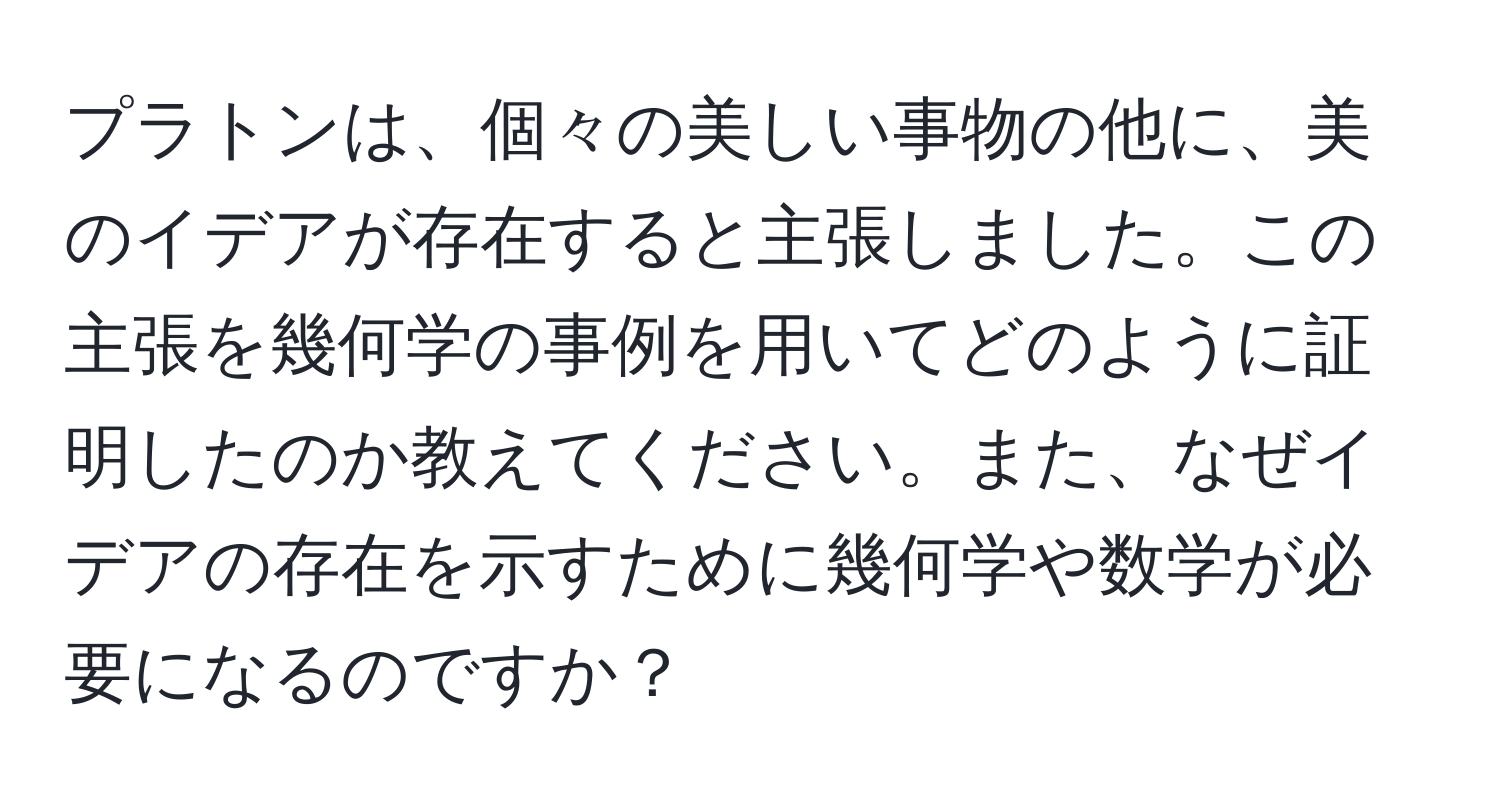 プラトンは、個々の美しい事物の他に、美のイデアが存在すると主張しました。この主張を幾何学の事例を用いてどのように証明したのか教えてください。また、なぜイデアの存在を示すために幾何学や数学が必要になるのですか？