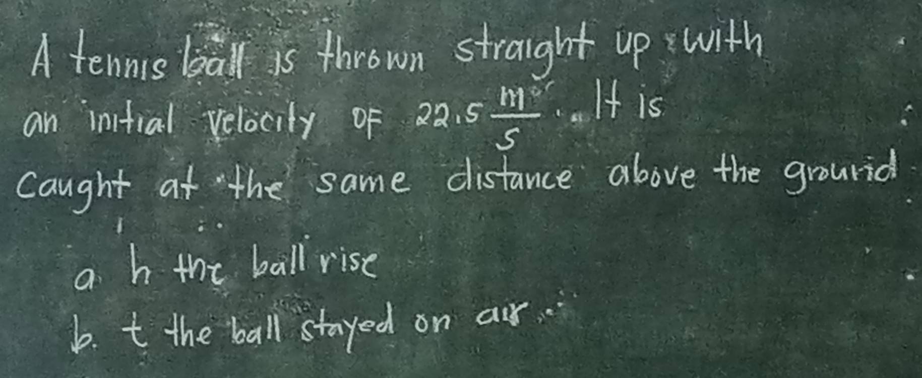 A tennis ball is thrown straight up with
an initial velocity of 22.5 111°/5 .. It is
Caught at the same distance above the grourid
a h the ball rise
b. t the ball stayed on air.