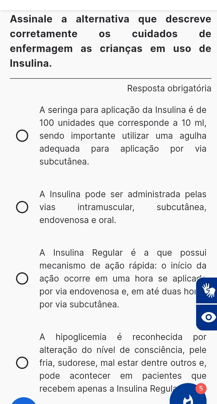 Assinale a alternativa que descreve 
corretamente os cuidados de 
enfermagem as crianças em uso de 
Insulina. 
_ 
Resposta obrigatória 
A seringa para aplicação da Insulina é de
100 unidades que corresponde a 10 ml, 
sendo importante utilizar uma agulha 
adequada para aplicação por via 
subcutânea. 
A Insulina pode ser administrada pelas 
vias intramuscular, subcutânea, 
endovenosa e oral. 
A Insulina Regular é a que possui 
mecanismo de ação rápida: o início da 
oção ocorre em uma hora se aplicas 
por via endovenosa e, em até duas hor 
por via subcutânea. 
A hipoglicemia é reconhecida por 
alteração do nível de consciência, pele 
fria, sudorese, mal estar dentre outros e, 
pode acontecer em pacientes que 
recebem apenas a Insulina Regul 5