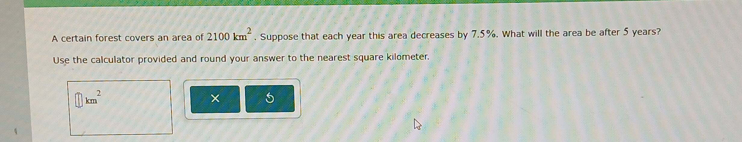 A certain forest covers an area of 2100km^2. Suppose that each year this area decreases by 7.5%. What will the area be after 5 years? 
Use the calculator provided and round your answer to the nearest square kilometer.
km^2
× 
5