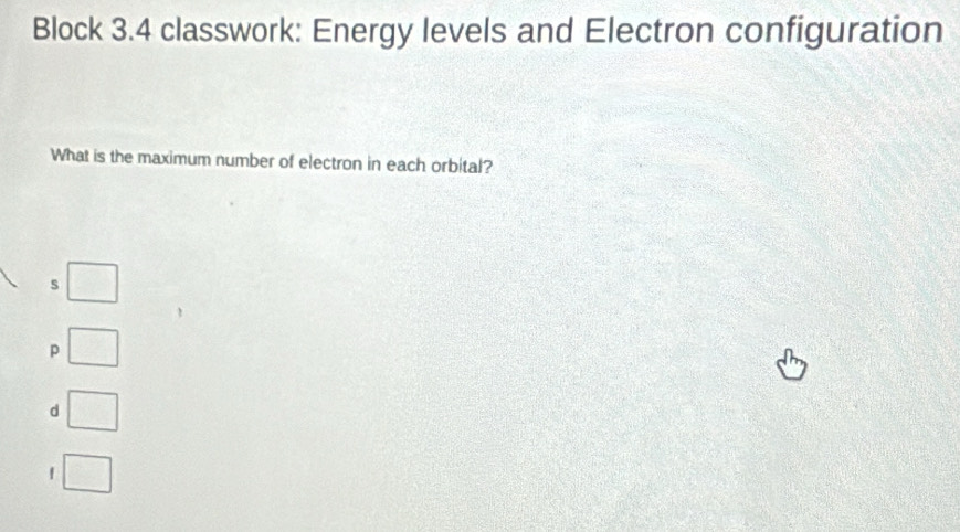 Block 3.4 classwork: Energy levels and Electron configuration
What is the maximum number of electron in each orbital?
s
p
d