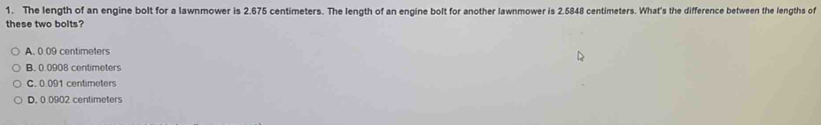 The length of an engine bolt for a lawnmower is 2.675 centimeters. The length of an engine bolt for another lawnmower is 2.5848 centimeters. What's the difference between the lengths of
these two bolts?
A, 0.09 centimeters
B. 0 0908 centimeters
C. 0.091 centimeters
D. 0.0902 centimeters