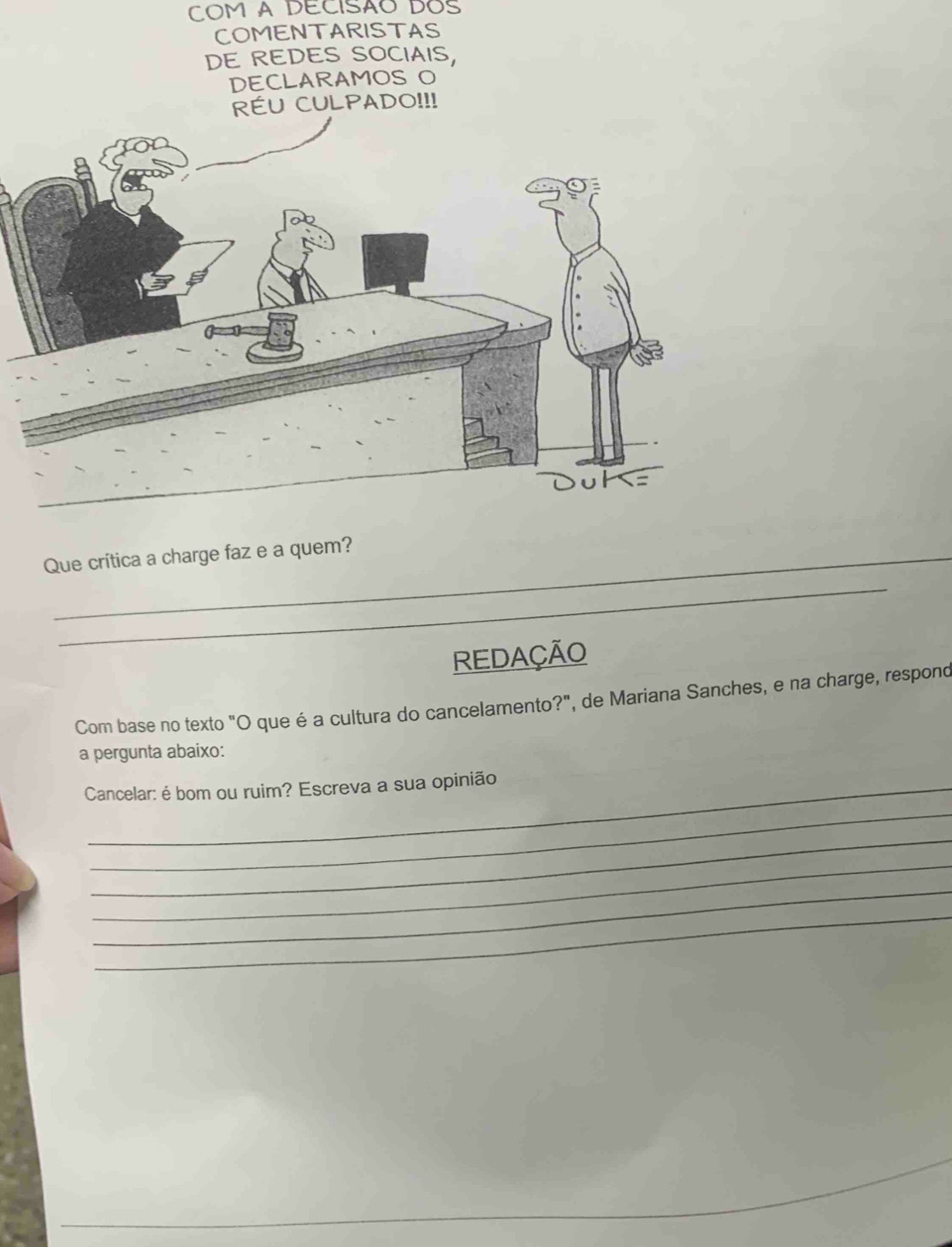 COM A DECISÃO DOS 
COMENTARISTAS 
DE REDES SOCIAIS, 
DECLARAMOS O 
RÉU CULPADO!!! 
Que crítica a charge faz e a quem? 
_ 
REDAÇÃO 
Com base no texto "O que é a cultura do cancelamento?", de Mariana Sanches, e na charge, respono 
a pergunta abaixo: 
Cancelar: é bom ou ruim? Escreva a sua opinião 
_ 
_ 
_ 
_ 
_