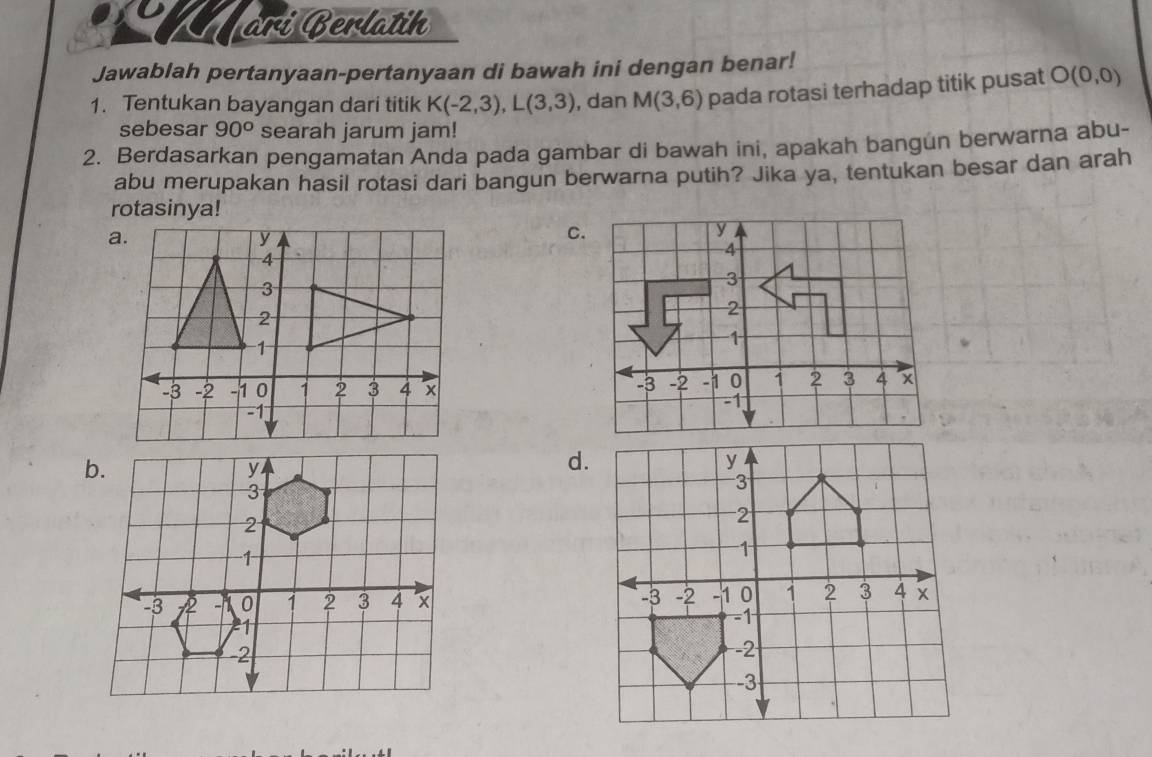 arí Berlatin
Jawablah pertanyaan-pertanyaan di bawah ini dengan benar!
1. Tentukan bayangan dari titik K(-2,3), L(3,3) , dan M(3,6) pada rotasi terhadap titik pusat O(0,0)
sebesar 90° searah jarum jam!
2. Berdasarkan pengamatan Anda pada gambar di bawah ini, apakah bangun berwarna abu-
abu merupakan hasil rotasi dari bangun berwarna putih? Jika ya, tentukan besar dan arah
rotasinya!
C.
d.