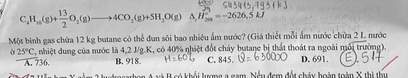 C_4H_10(g)+ 13/2 O_2(g)to 4CO _2(g)+5H_2O(g)△ ,H_(298)°=-=-2626, 5kJ
Một bình gas chứa 12 kg butane có thể đun sôi bao nhiêu ấm nước? (Giả thiết mỗi ẩm nước chứa 2 L nước
Ở 25°C 4, nhiệt dung của nước là 4,2 J/g. K, có 40% nhiệt đốt cháy butane bị thất thoát ra ngoài mối trường).
A. 736. B. 918. C. 845. D. 691.
h y rosarbon A và B có khối lượng a gam, Nếu đem đốt cháy hoàn toàn X thì thu